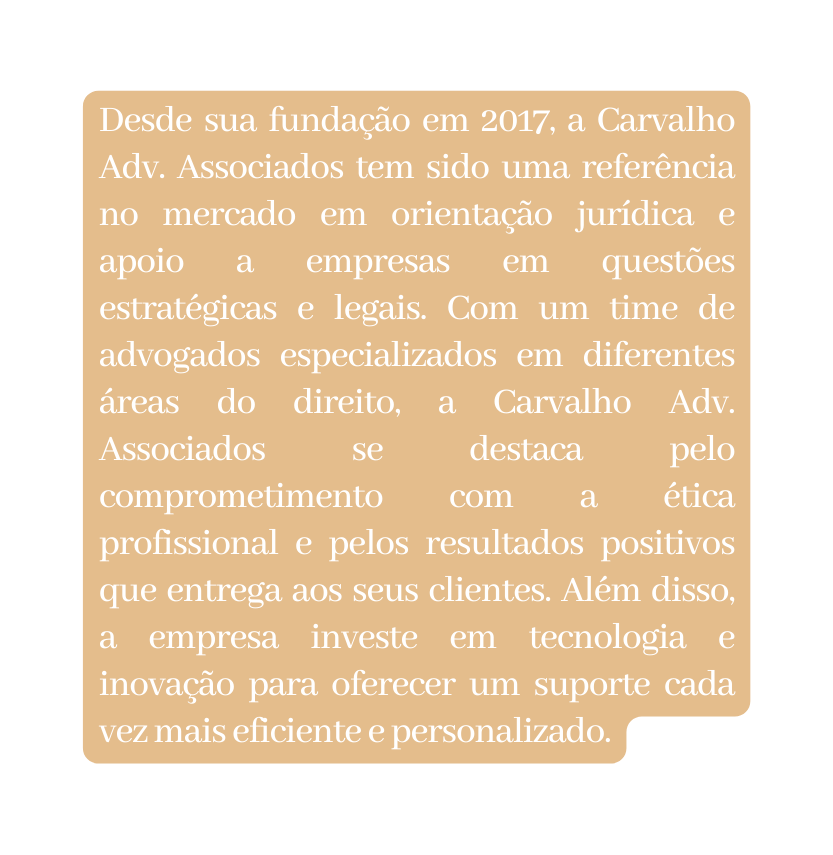 Desde sua fundação em 2017 a Carvalho Adv Associados tem sido uma referência no mercado em orientação jurídica e apoio a empresas em questões estratégicas e legais Com um time de advogados especializados em diferentes áreas do direito a Carvalho Adv Associados se destaca pelo comprometimento com a ética profissional e pelos resultados positivos que entrega aos seus clientes Além disso a empresa investe em tecnologia e inovação para oferecer um suporte cada vez mais eficiente e personalizado